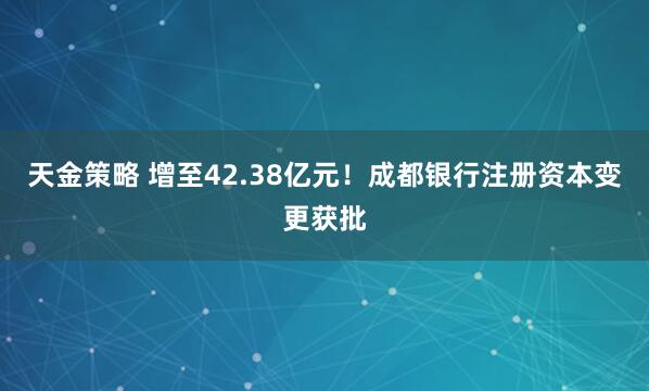 天金策略 增至42.38亿元！成都银行注册资本变更获批