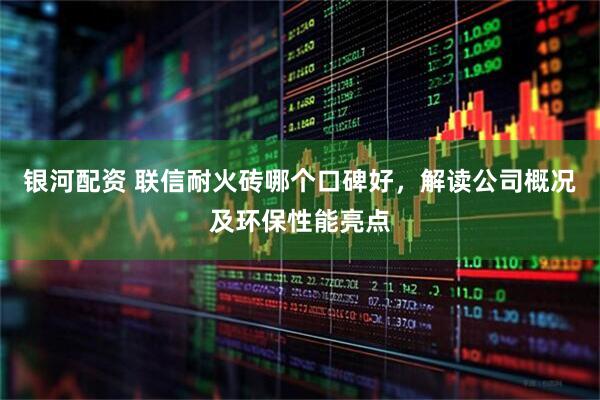 银河配资 联信耐火砖哪个口碑好，解读公司概况及环保性能亮点