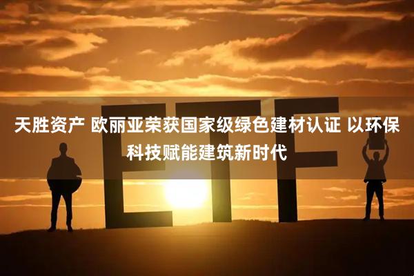 天胜资产 欧丽亚荣获国家级绿色建材认证 以环保科技赋能建筑新时代