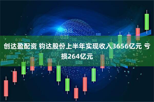 创达盈配资 钧达股份上半年实现收入3656亿元 亏损264亿元