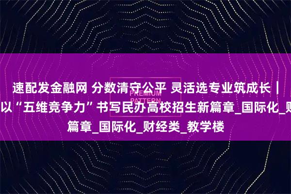 速配发金融网 分数清守公平 灵活选专业筑成长︱西安欧亚学院以“五维竞争力”书写民办高校招生新篇章_国际化_财经类_教学楼