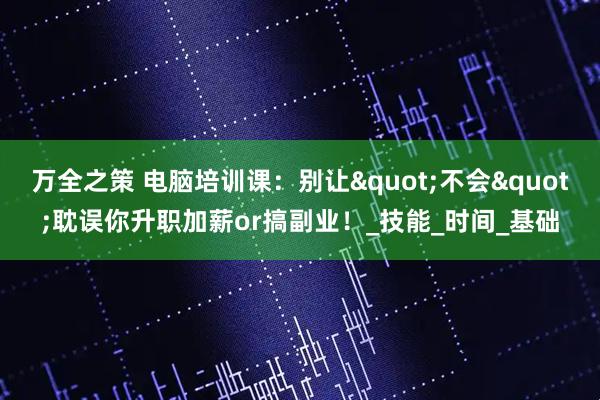 万全之策 电脑培训课:别让"不会"耽误你升职加薪or搞副业!_技能_时间_基础