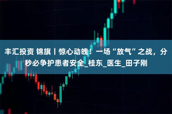 丰汇投资 锦旗丨惊心动魄！一场“放气”之战，分秒必争护患者安全_桂东_医生_田子刚