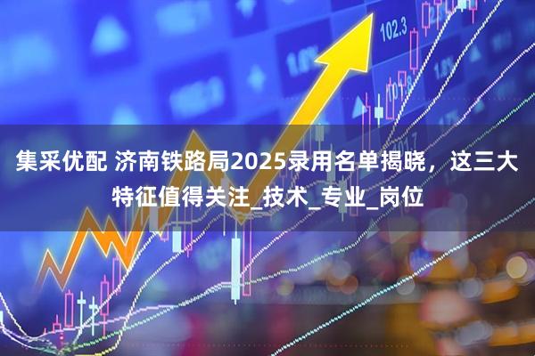 集采优配 济南铁路局2025录用名单揭晓，这三大特征值得关注_技术_专业_岗位