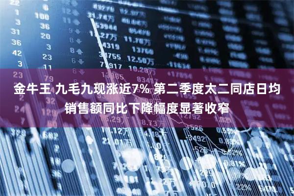 金牛王 九毛九现涨近7% 第二季度太二同店日均销售额同比下降幅度显著收窄
