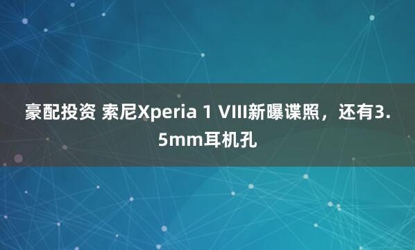 豪配投资 索尼Xperia 1 VIII新曝谍照，还有3.5mm耳机孔