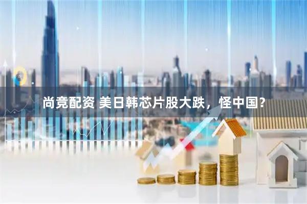 尚竞配资 美日韩芯片股大跌,怪中国?