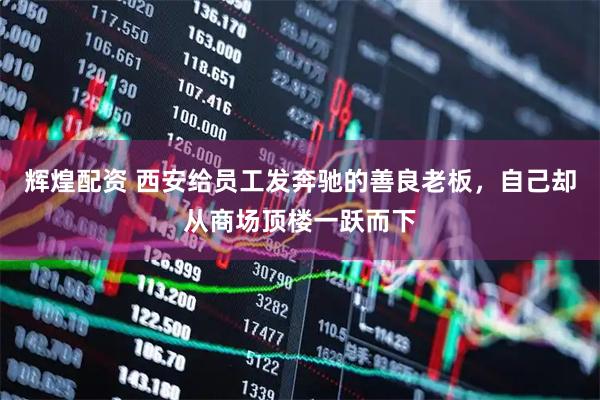 辉煌配资 西安给员工发奔驰的善良老板,自己却从商场顶楼一跃而下