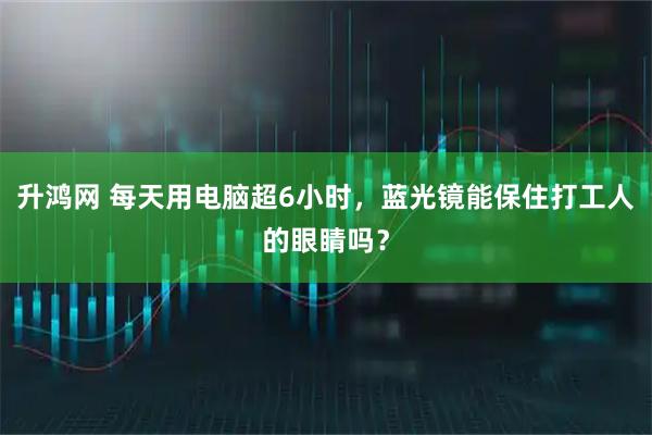 升鸿网 每天用电脑超6小时，蓝光镜能保住打工人的眼睛吗？